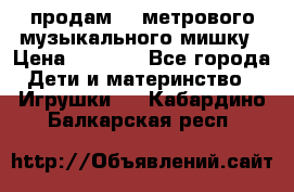 продам 1,5метрового музыкального мишку › Цена ­ 2 500 - Все города Дети и материнство » Игрушки   . Кабардино-Балкарская респ.